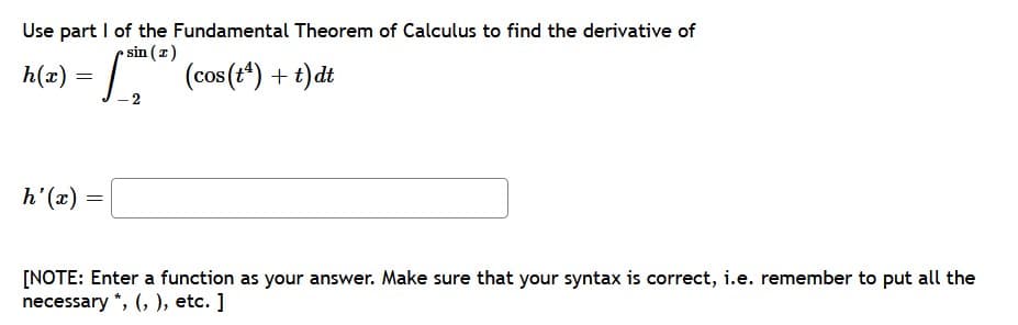 Use part I of the Fundamental Theorem of Calculus to find the derivative of
h(x) = J-2
• sin (z)
(cos (t*) + t)dt
h(x)
h'(x)
[NOTE: Enter a function as your answer. Make sure that your syntax is correct, i.e. remember to put all the
necessary *, (, ), etc. ]
