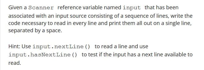 Given a Scanner reference variable named input that has been
associated with an input source consisting of a sequence of lines, write the
code necessary to read in every line and print them all out on a single line,
separated by a space.
Hint: Use input.nextLine() to read a line and use
input.hasNextLine() to test if the input has a next line available to
read.