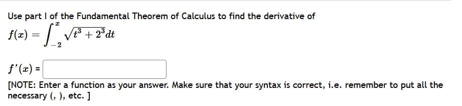 Use part I of the Fundamental Theorem of Calculus to find the derivative of
f(2) = | V + 2*dt
f'(x) =
[NOTE: Enter a function as your answer. Make sure that your syntax is correct, i.e. remember to put all the
necessary (, ), etc. ]
