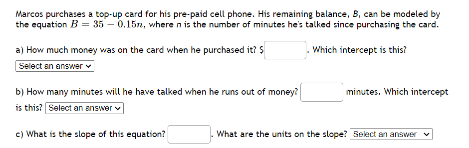 Marcos purchases a top-up card for his pre-paid cell phone. His remaining balance, B, can be modeled by
the equation B = 35 – 0.15n, where n is the number of minutes he's talked since purchasing the card.
a) How much money was on the card when he purchased it? $
Which intercept is this?
Select an answer v
b) How many minutes will he have talked when he runs out of money?
minutes. Which intercept
is this? Select an answer v
c) What is the slope of this equation?
What are the units on the slope? Select an answer
