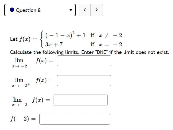 Question 8
く
>
1- 2)? +1 if æ + - 2
Let f(x) =
3x + 7
if x = - 2
Calculate the following limits. Enter "DNE" if the limit does not exist.
lim
f(x)
lim
f(x) =
lim
f(x)
I -2
f(- 2) =
