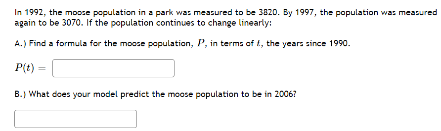 In 1992, the moose population in a park was measured to be 3820. By 1997, the population was measured
again to be 3070. If the population continues to change linearly:
A.) Find a formula for the moose population, P, in terms of t, the years since 1990.
P(t) =
B.) What does your model predict the moose population to be in 2006?
