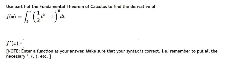 Use part I of the Fundamental Theorem of Calculus to find the derivative of
6
dt
f'(x) =
[NOTE: Enter a function as your answer. Make sure that your syntax is correct, i.e. remember to put all the
necessary *, (, ), etc. ]
