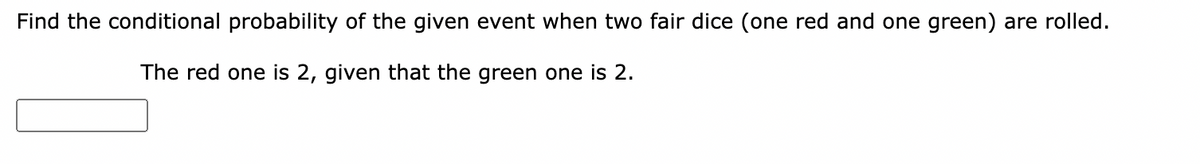 Find the conditional probability of the given event when two fair dice (one red and one green) are rolled.
The red one is 2, given that the green one is 2.
