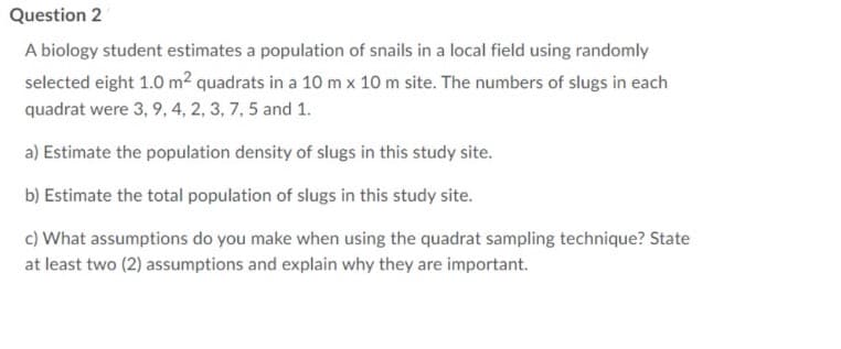 Question 2
A biology student estimates a population of snails in a local field using randomly
selected eight 1.0 m² quadrats in a 10 m x 10 m site. The numbers of slugs in each
quadrat were 3, 9, 4, 2, 3, 7, 5 and 1.
a) Estimate the population density of slugs in this study site.
b) Estimate the total population of slugs in this study site.
c) What assumptions do you make when using the quadrat sampling technique? State
at least two (2) assumptions and explain why they are important.