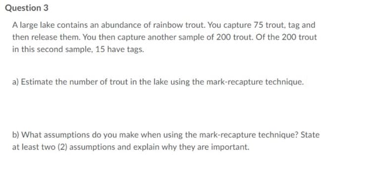 Question 3
A large lake contains an abundance of rainbow trout. You capture 75 trout, tag and
then release them. You then capture another sample of 200 trout. Of the 200 trout
in this second sample, 15 have tags.
a) Estimate the number of trout in the lake using the mark-recapture technique.
b) What assumptions do you make when using the mark-recapture technique? State
at least two (2) assumptions and explain why they are important.