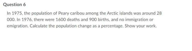 Question 6
In 1975, the population of Peary caribou among the Arctic islands was around 28
000. In 1976, there were 1600 deaths and 900 births, and no immigration or
emigration. Calculate the population change as a percentage. Show your work.