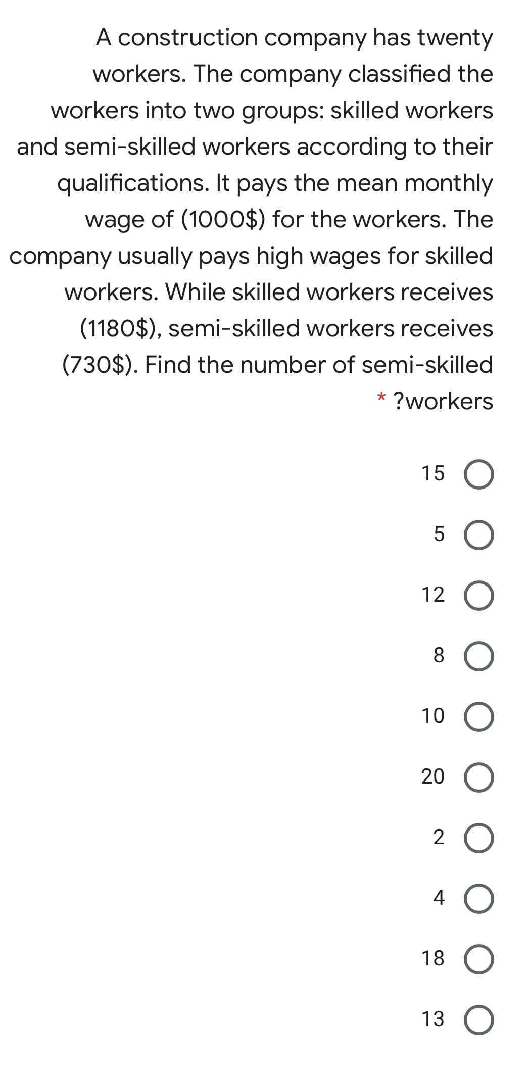 A construction company has twenty
workers. The company classified the
workers into two groups: skilled workers
and semi-skilled workers according to their
qualifications. It pays the mean monthly
wage of (1000$) for the workers. The
company usually pays high wages for skilled
workers. While skilled workers receives
(1180$), semi-skilled workers receives
(730$). Find the number of semi-skilled
* ?workers
15
5
12
10
20
2 O
4
18
13 O
