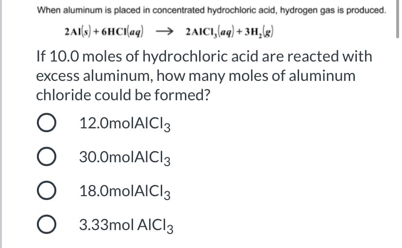 When aluminum is placed in concentrated hydrochloric acid, hydrogen gas is produced.
2A1(s) + 6HCI(aq) –→
2AICI,(aq) + 3H,(g)
If 10.0 moles of hydrochloric acid are reacted with
excess aluminum, how many moles of aluminum
chloride could be formed?
12.0molAICI3
30.0molAICI3
18.0molAICI3
3.33mol AICI3
