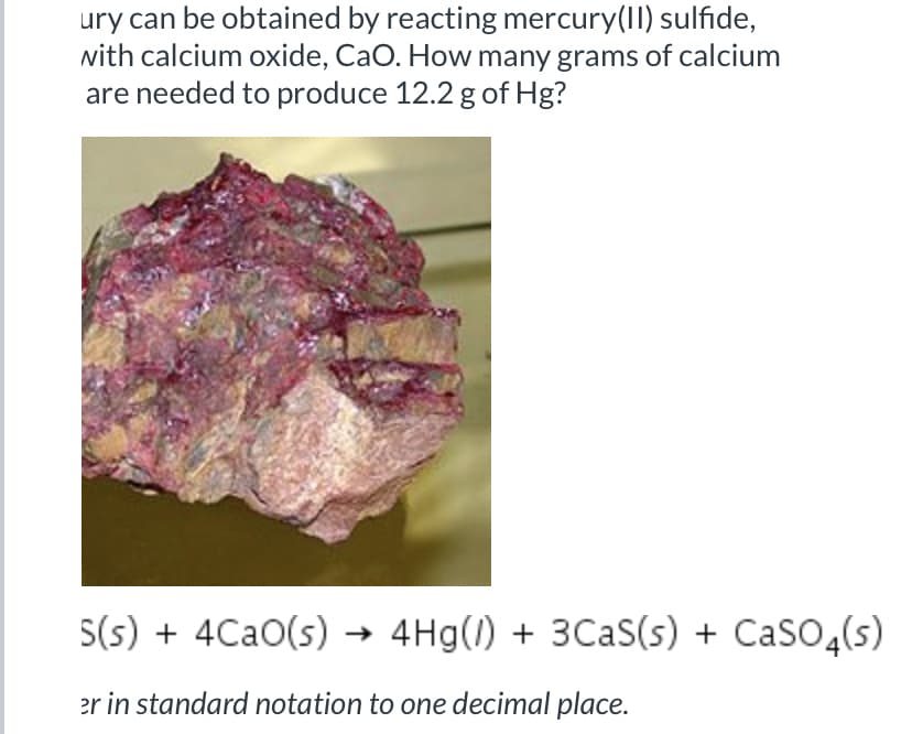 ury can be obtained by reacting mercury(II) sulfide,
nith calcium oxide, CaO. How many grams of calcium
are needed to produce 12.2 g of Hg?
S(s) + 4CaO(s) → 4Hg(1) + 3CAS(s) + CaSO,(s)
er in standard notation to one decimal place.
