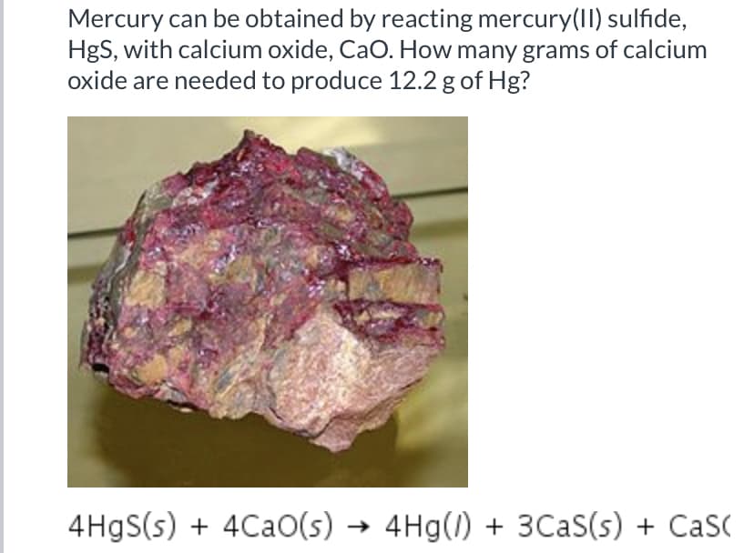 Mercury can be obtained by reacting mercury(II) sulfide,
HgS, with calcium oxide, CaO. How many grams of calcium
oxide are needed to produce 12.2 g of Hg?
4 HgS(s) + 4CaO(s) → 4Hg(1) + 3CaS(s) + Cas(
