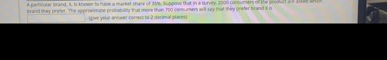 A particular brand, X, is known to have a market share of 35%. Suppose that in a survey, 2000 consumers of the product áre asked Which
brand they prefer. The approximate probability that more than 700 consumers will say that they prefer brand X is
(give your answer correct to 2 decimal places)
