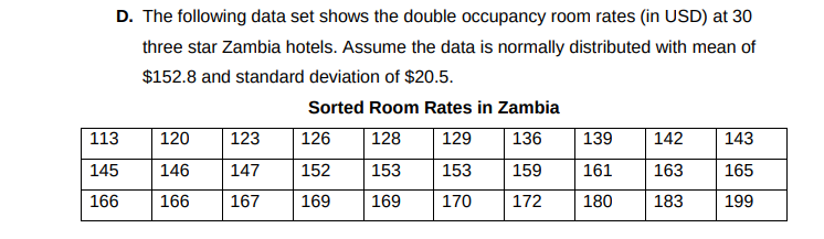 D. The following data set shows the double occupancy room rates (in USD) at 30
three star Zambia hotels. Assume the data is normally distributed with mean of
$152.8 and standard deviation of $20.5.
Sorted Room Rates in Zambia
113
120
123
126
128
129
136
139
142
143
145
146
147
152
153
153
159
161
163
165
166
166
167
169
169
170
172
180
183
199

