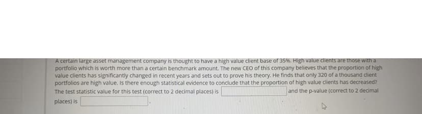 A certain large asset management company is thought to have a high value client base of 35%. High value dlients are those with a
portfolio which is worth more than a certain benchmark amount. The new CEO of this company believes that the proportion of high
value clients has significantly changed in recent years and sets out to prove his theory. He finds that only 320 of a thousand client
portfolios are high value. Is there enough statistical evidence to conclude that the proportion of high value clients has decreased?
The test statistic value for this test (correct to 2 decimal places) is
and the p-value (correct to 2 decimal
places) is
