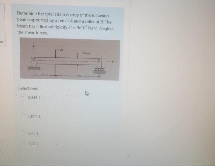 Determine the total strain energy of the following
beam supported by a pin at A and a roller at B. The
beam has a flexural rigidity El = 9x10' N.m2. Neglect
the shear forces.
50m
Select one:
0.044 ).
1.022 J.
O 0.45 J.
0.41 J.
