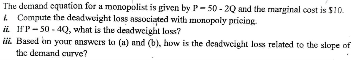 The demand equation for a monopolist is given by P = 50 - 2Q and the marginal cost is $10.
i Compute the deadweight loss associated with monopoly pricing.
ii. If P = 50 - 4Q, what is the deadweight loss?
iii. Based on your answers to (a) and (b), how is the deadweight loss related to the slope of
the demand curve?
