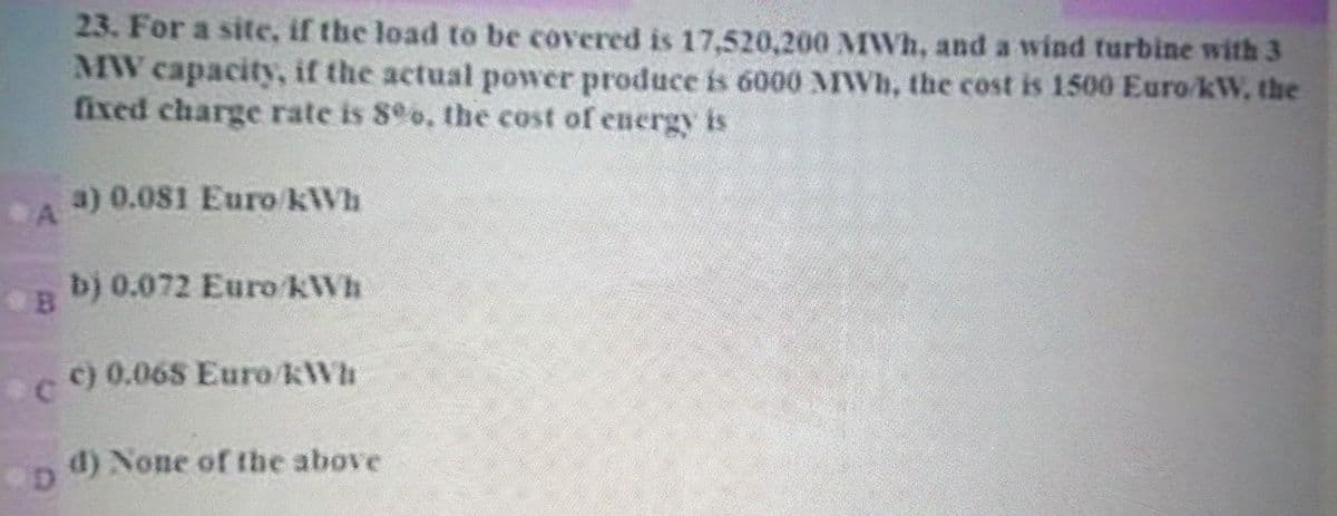 23. For a site, if the load to be covered is 17,520,200 MWh, and a wind turbine with 3
MW capacity, if the actual power produce is 6000 MWh, the cost is 1500 Euro/kW, the
fixed charge rate is 8o, the cost of energy is
a)0.081 Euro kWh
A
b) 0.072 Euro KWh
c) 0.068 Euro kWh
d) None of the above
D.
