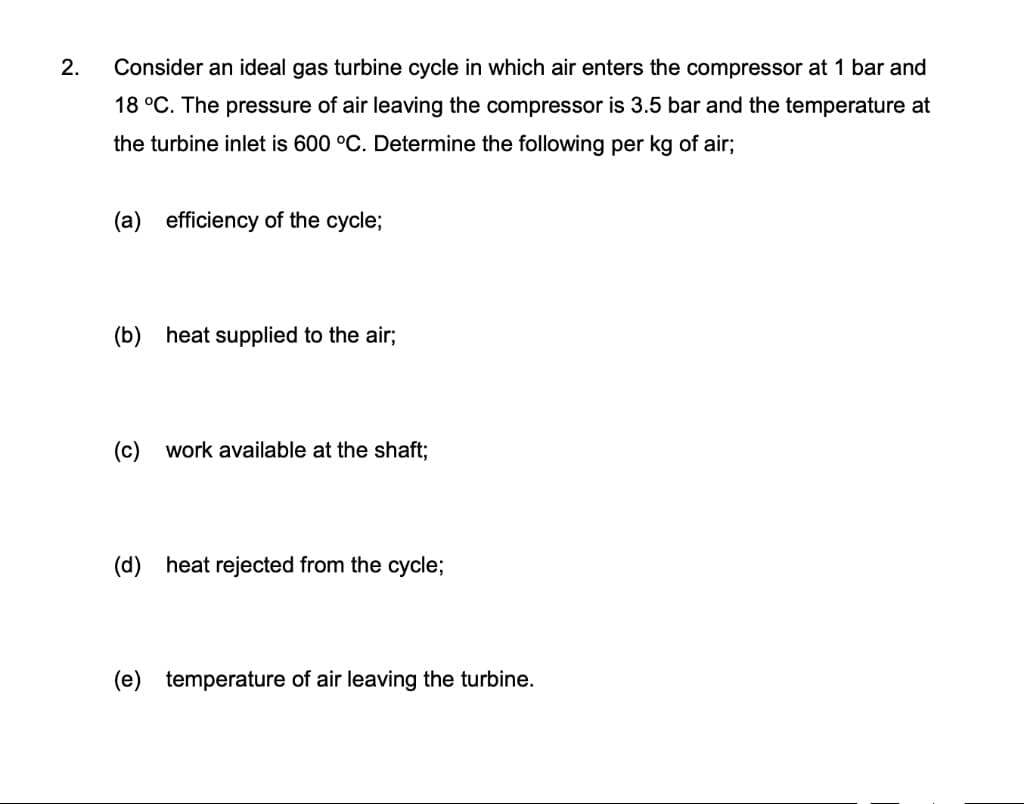 2.
Consider an ideal gas turbine cycle in which air enters the compressor at 1 bar and
18 °C. The pressure of air leaving the compressor is 3.5 bar and the temperature at
the turbine inlet is 600 °C. Determine the following per kg of air;
(a) efficiency of the cycle;
(b)
heat supplied to the air;
(c) work available at the shaft;
(d) heat rejected from the cycle;
(e) temperature of air leaving the turbine.
