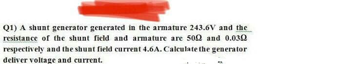 Q1) A shunt generator generated in the armature 243.6V and the
resistance of the shunt field and armature are 502 and 0.032
respectively and the shunt field current 4.6A. Calculate the generator
deliver voltage and current.
