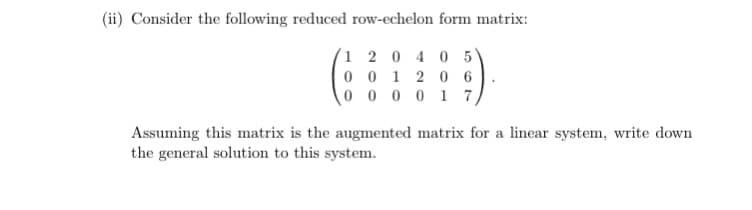 (ii) Consider the following reduced row-echelon form matrix:
1 2 0 4 0 5
001206
000017,
Assuming this matrix is the augmented matrix for a linear system, write down
the general solution to this system.