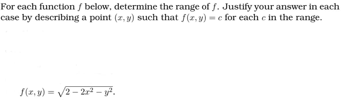 For each function f below, determine the range of f. Justify your answer in each
case by describing a point (x, y) such that f(x, y) = c for each c in the range.
f(x, y) = √√2 - 2x² — y².