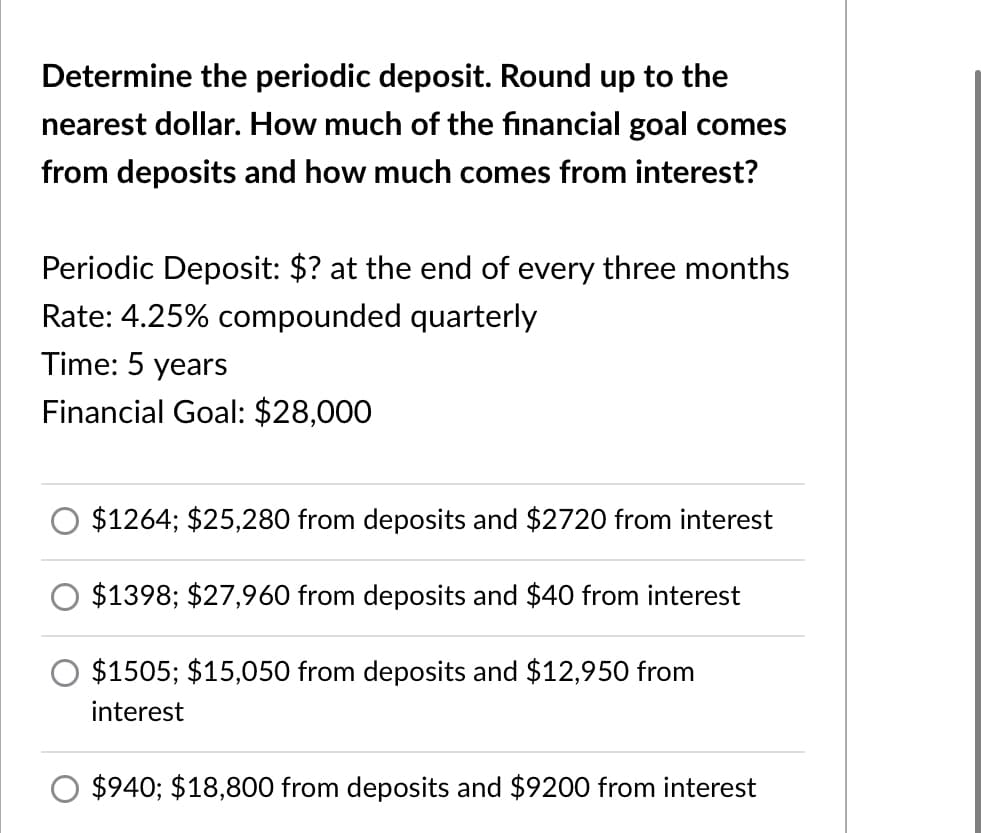 Determine the periodic deposit. Round up to the
nearest dollar. How much of the financial goal comes
from deposits and how much comes from interest?
Periodic Deposit: $? at the end of every three months
Rate: 4.25% compounded quarterly
Time: 5 years
Financial Goal: $28,000
$1264; $25,280 from deposits and $2720 from interest
$1398; $27,960 from deposits and $40 from interest
$1505; $15,050 from deposits and $12,950 from
interest
$940; $18,800 from deposits and $9200 from interest
