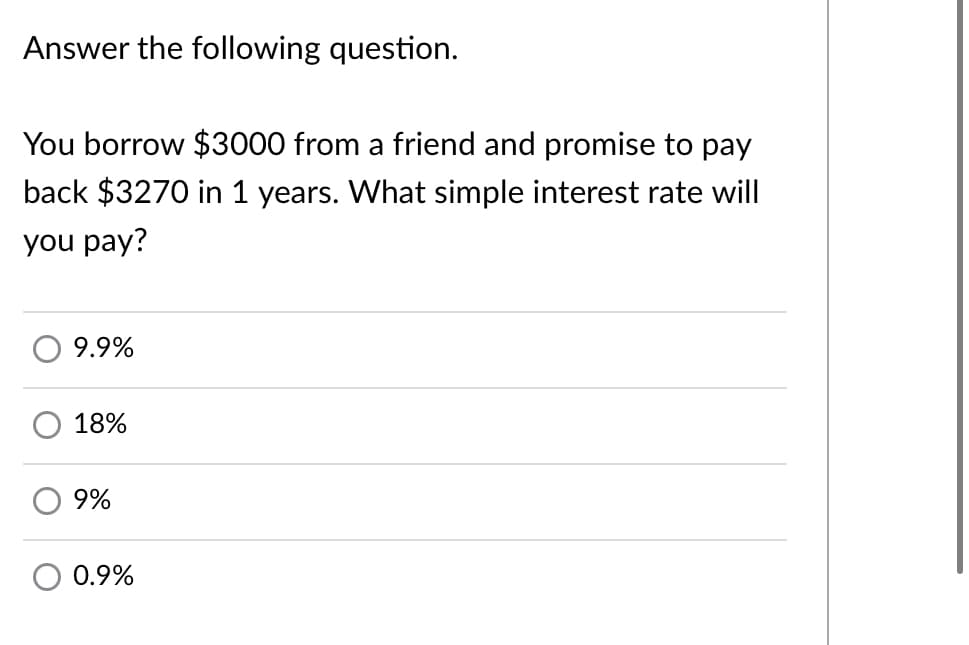 Answer the following question.
You borrow $3000 from a friend and promise to pay
back $3270 in 1 years. What simple interest rate will
you pay?
9.9%
18%
9%
0.9%
