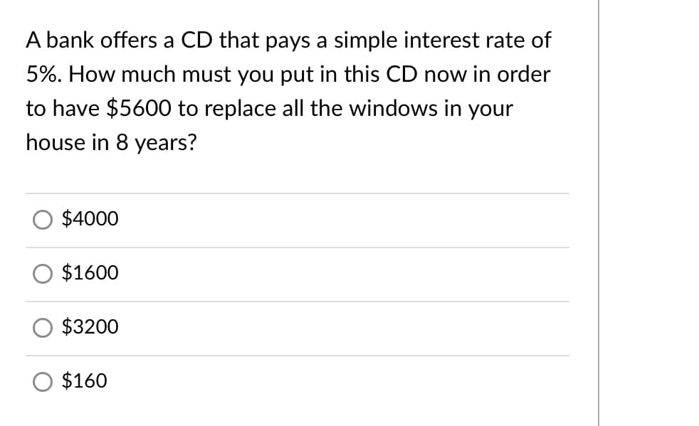 A bank offers a CD that pays a simple interest rate of
5%. How much must you put in this CD now in order
to have $5600 to replace all the windows in your
house in 8 years?
$4000
$1600
$3200
$160
