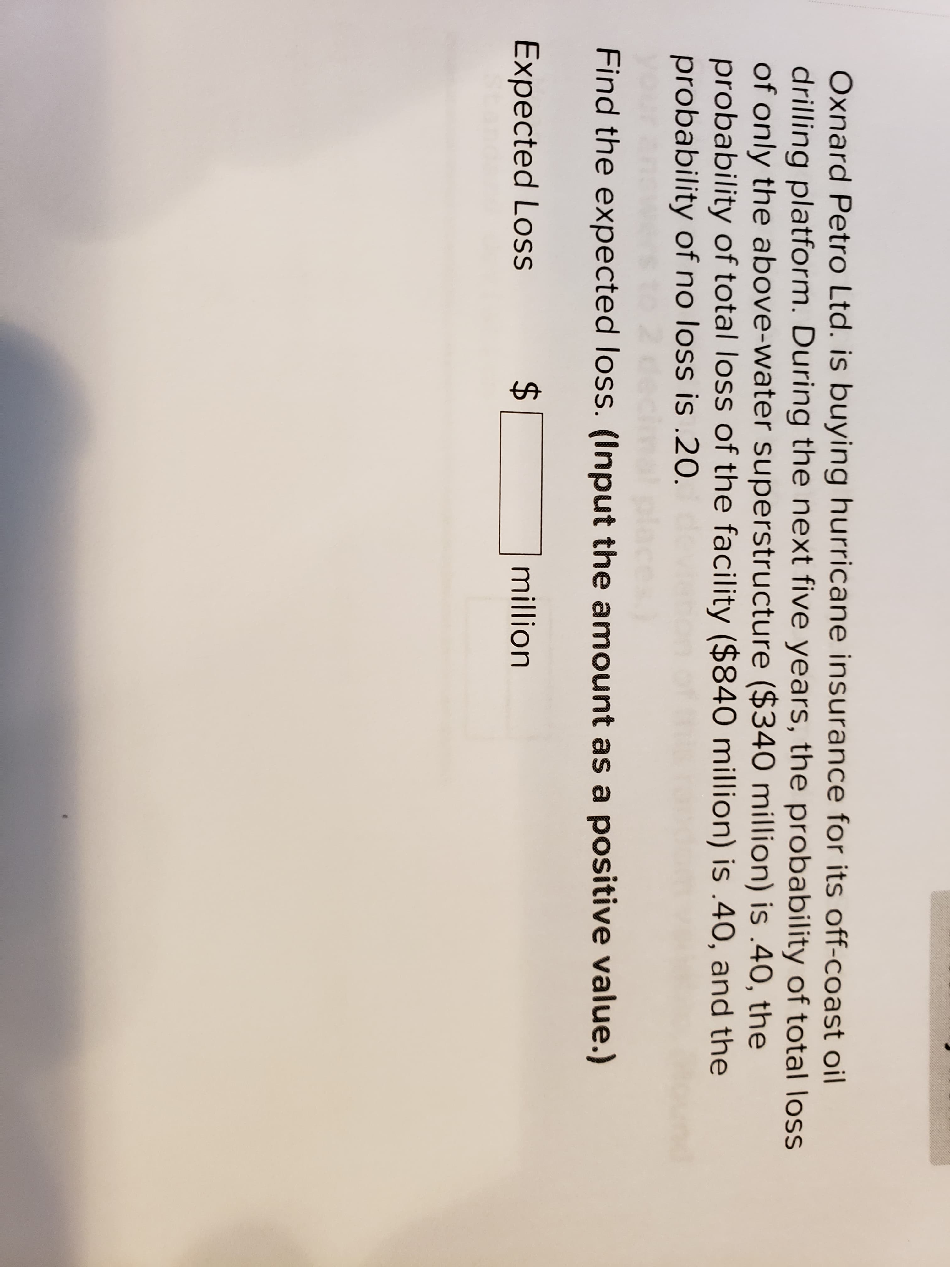 %24
Oxnard Petro Ltd. is buying hurricane insurance for its off-coast oil
drilling platform. During the next five years, the probability of total loss
of only the above-water superstructure ($340 million) is .40, the
probability of total loss of the facility ($840 million) is .40, and the
probability of no loss is .20.
Find the expected loss. (Input the amount as a positive value.)
Expected Loss
million
