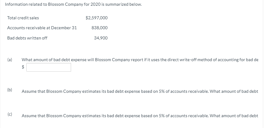 Information related to Blossom Company for 2020 is summarized below.
Total credit sales
$2,597,000
Accounts receivable at December 31
838,000
Bad debts written off
34,900
(a)
What amount of bad debt expense will Blossom Company report if it uses the direct write-off method of accounting for bad de
$
(b)
Assume that Blossom Company estimates its bad debt expense based on 5% of accounts receivable. What amount of bad debt
(c)
Assume that Blossom Company estimates its bad debt expense based on 5% of accounts receivable. What amount of bad debt
