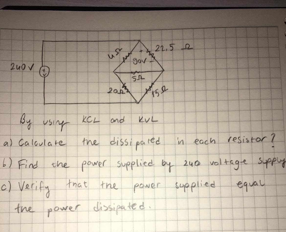 22,5 2
gov
2u0 V
20
hish hg
the dissi pa red
KCL and
KUL
a) Caloula te
in each
resistor ?
6) Find
the power supplied by 240 valtage Suppy
c) Verify
that the
power supplied
equal
the power dissipated.
