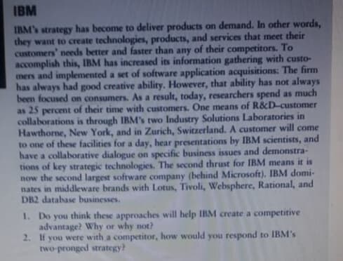 IBM
IBM's strategy has become to deliver products on demand. In other words,
they want to create technologies, products, and services that meet their
customers' needs better and faster than any of their competitors. To
accomplish this, IBM has increased its information gathering with custo-
mers and implemented a set of software application acquisitions: The firm
has always had good creative ability. However, that ability has not always
been focused on consumers. As a result, today, researchers spend as much
as 25 percent of their time with customers. One means of R&D-customer
collaborations is through IBM's two Industry Solutions Laboratories in
Hawthorne, New York, and in Zurich, Switzerland. A customer will come
to one of these facilities for a day, hear presentations by IBM scientists, and
have a collaborative dialogue on specific business issues and demonstra-
tions of key strategic technologies. The second thrust for IBM means it is
now the second largest software company (behind Microsoft). IBM domi-
nates in middleware brands with Lotus, Tivoli, Websphere, Rational, and
DB2 database businesses.
1. Do you think these approaches will help IBM create a competitive
advantage? Why or why not?
2. If
you were with a competitor, how would you respond to IBM's
two-pronged strategy?
