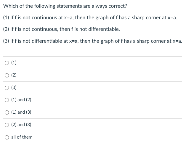 Which of the following statements are always correct?
(1) If f is not continuous at x=a, then the graph of f has a sharp corner at x=a.
(2) If f is not continuous, then f is not differentiable.
(3) If f is not differentiable at x=a, then the graph of f has a sharp corner at x=a.
O (1)
O (2)
(3)
O (1) and (2)
O (1) and (3)
O (2) and (3)
O all of them
