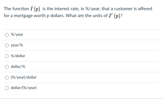 The function I (p) is the interest rate, in %/year, that a customer is offered
for a mortgage worth p dollars. What are the units of I' (p)?
%/year
year/%
O %/dollar
dollar/%
O (%/year)/dollar
dollar/(%/year)
