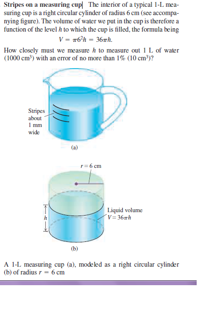 Stripes on a measuring cup The interior of a typical 1-L mea-
suring cup is a right circular cylinder of radius 6 cm (see accompa-
nying figure). The volume of water we put in the cup is therefore a
function of the level h to which the cup is filled, the formula being
V = m6'h = 367h.
How closely must we measure h to measure out 1 L of water
(1000 cm?) with an error of no more than 1% (10 cm³)?
Stripes
about
1 mm
wide
(a)
r= 6 cm
Liquid volume
v= 36#h
(b)
A 1-L measuring cup (a), modeled as a right circular cylinder
(b) of radius r = 6 cm

