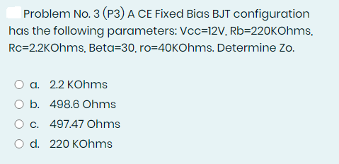 Problem No. 3 (P3) A CE Fixed Bias BJT configuration
has the following parameters: Vcc=12V, Rb=220KOhms,
Rc=2.2KOhms, Beta=30, ro=40KOhms. Determine Zo.
O a. 2.2 KOhms
O b. 498.6 Ohms
O c. 497.47 Ohms
O d. 220 KOhms
