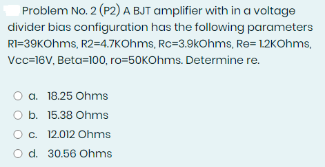 Problem No. 2 (P2) A BJT amplifier with in a voltage
divider bias configuration has the following parameters
RI=39KOhms, R2=4.7KOhms, Rc=3.9kOhms, Re= 1.2KOhms,
Vcc=16V, Beta=100, ro=50KOhms. Determine re.
O a. 18.25 Ohms
O b. 15.38 Ohms
O c. 12.012 Ohms
O d. 30.56 Ohms
