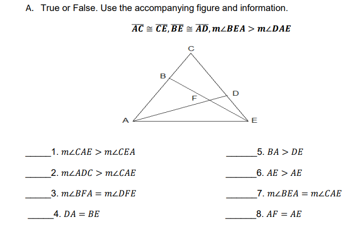 A. True or False. Use the accompanying figure and information.
AC = CE,BE = AD,m¿BEA> MLDAE
B
D
A
E
1. M2CAE > m¿CEA
5. ВA > DE
2. MLADC > M2CAE
6. AE > AE
_3. MLBFA = MLDFE
_7. MLBEA = M2CAE
4. DA = BE
8. AF = AE
