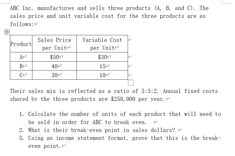 ABC Inc. manufactures and sells three products (A, B, and C). The
sales price and unit variable cost for the three products are as
follows:
Sales Price
Variable Cost
Product
per Unit-
per Unit?
A
$50
$30
B
404
15
30
10<
Their sales mix is reflected as a ratio of 5:3:2. Annual fixed costs
shared by the three products are $258, 000 per year.
1. Calculate the number of units of each product that will need to
be sold in order for ABC to break even.
2. What is their break-even point in sales dollars?
3. Using an income statement format, prove that this is the break-
even point.
