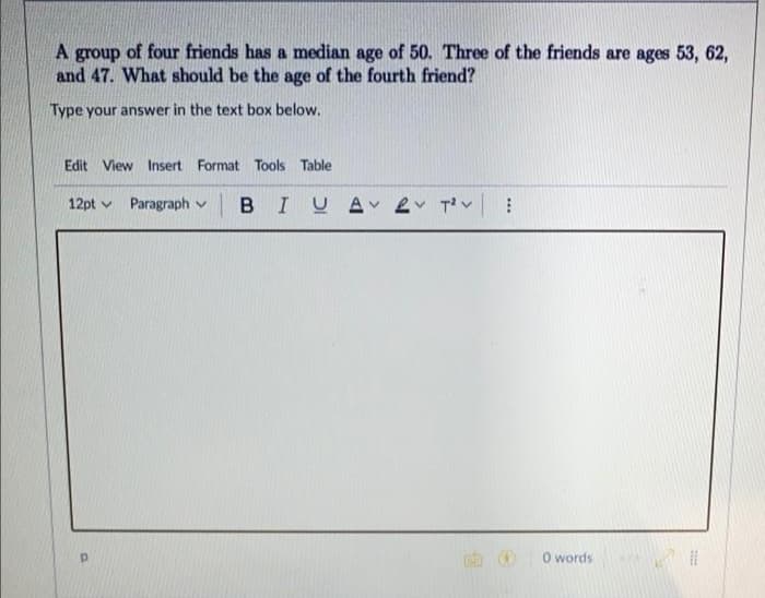 A group of four friends has a median age of 50. Three of the friends are ages 53, 62,
and 47. What should be the age of the fourth friend?
Type your answer in the text box below.
Edit View Insert Format Tools Table
12pt Paragraph v BIU A v T²V
Р
⠀
0 words