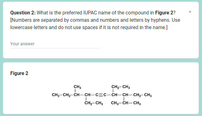 Question 2: What is the preferred IUPAC name of the compound in Figure 2?
[Numbers are separated by commas and numbers and letters by hyphens. Use
lowercase letters and do not use spaces if it is not required in the name.]
Your answer
Figure 2
CH3
CH₂-CH3
CH3-CH2–CH—CH–C=C–CH—CH–CH2-CH3
CH₂-CH3 CH3-CH-CH₂