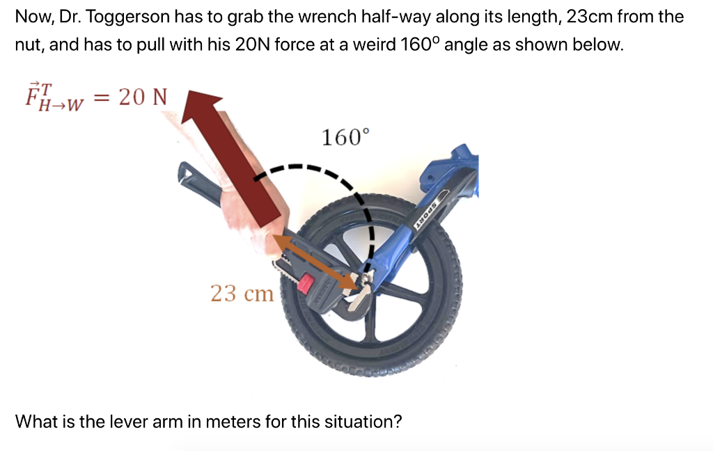 Now, Dr. Toggerson has to grab the wrench half-way along its length, 23cm from the
nut, and has to pull with his 20N force at a weird 160° angle as shown below.
FW
= 20 N
23 cm
160⁰
What is the lever arm in meters for this situation?
SPORT