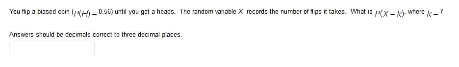 You flip a biased coin (P(H) = 0.56) until you get a heads. The random variable X records the number of flips it takes. What is P(x = k), where
k=7
Answers should be decimals correct to three decimal places.