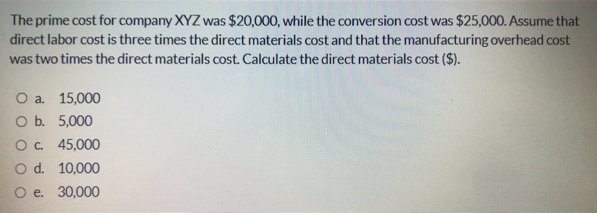 The prime cost for company XYZ was $20,000, while the conversion cost was $25,000. Assume that
direct labor cost is three times the direct materials cost and that the manufacturing overhead cost
was two times the direct materials cost. Calculate the direct materials cost ($).
O a. 15,000
O b. 5,000
Oc 45,000
d. 10,000
e. 30,000
