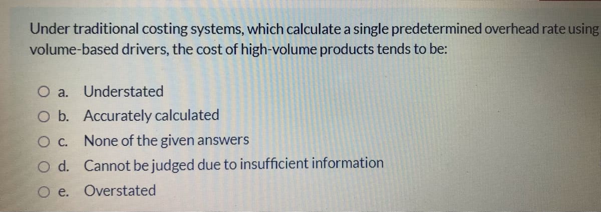 Under traditional costing systems, which calculate a single predetermined overhead rate using
volume-based drivers, the cost of high-volume products tends to be:
O a. Understated
O b. Accurately calculated
O C. None of the given answers
O d. Cannot be judged due to insufficient information
e. Overstated
