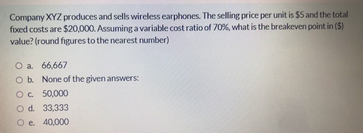 Company XYZ produces and sells wireless earphones. The selling price per unit is $5 and the total
fixed costs are $20,000. Assuming a variable cost ratio of 70%, what is the breakeven point in ($)
value? (round figures to the nearest number)
a. 66,667
O b. None of the given answers:
C. 50,000
d. 33,333
e. 40,000
