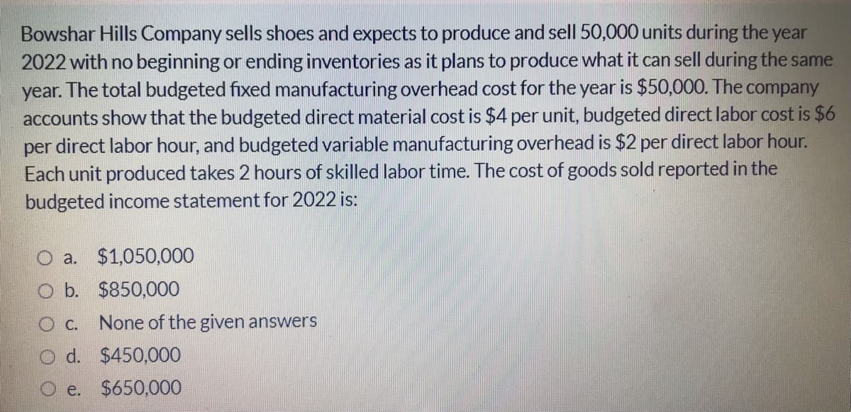 Bowshar Hills Company sells shoes and expects to produce and sell 50,000 units during the year
2022 with no beginning or ending inventories as it plans to produce what it can sell during the same
year. The total budgeted fixed manufacturing overhead cost for the year is $50,000. The company
accounts show that the budgeted direct material cost is $4 per unit, budgeted direct labor cost is $6
per direct labor hour, and budgeted variable manufacturing overhead is $2 per direct labor hour.
Each unit produced takes 2 hours of skilled labor time. The cost of goods sold reported in the
budgeted income statement for 2022 is:
O a.
$1,050,000
O b. $850,000
O c.
None of the given answers
O d. $450,000
e. $650,000
