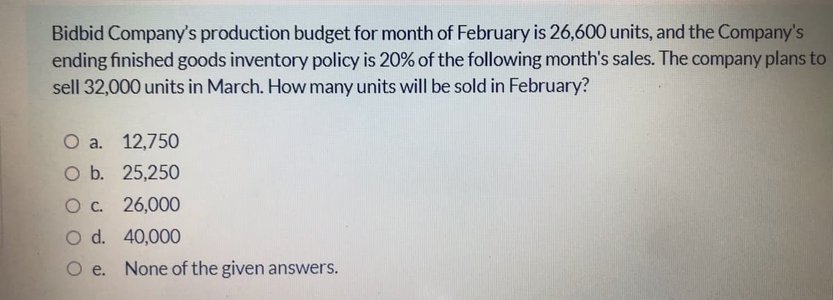 Bidbid Company's production budget for month of February is 26,600 units, and the Company's
ending finished goods inventory policy is 20% of the following month's sales. The company plans to
sell 32,000 units in March. How many units will be sold in February?
O a. 12,750
O b. 25,250
O c. 26,000
d. 40,000
O e. None of the given answers.
