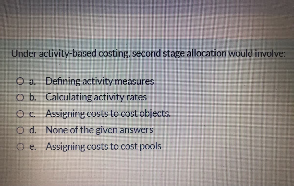 Under activity-based costing, second stage allocation would involve:
O a. Defining activity measures
O b. Calculating activity rates
O c. Assigning costs to cost objects.
O d. None of the given answers
O e. Assigning costs to cost pools
