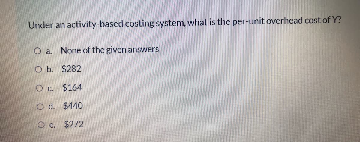 Under an activity-based costing system, what is the per-unit overhead cost of Y?
O a.
None of the given answers
O b. $282
O c. $164
O d. $440
O e. $272
